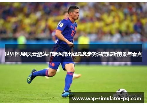世界杯J组风云激荡群雄逐鹿出线悬念走势深度解析前景与看点 世界杯J组风云激荡群雄逐鹿出线悬念走势深度解析前景与看点