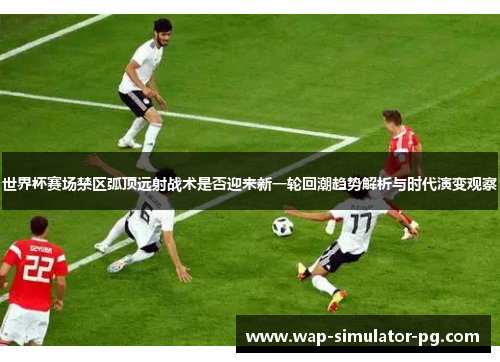 世界杯赛场禁区弧顶远射战术是否迎来新一轮回潮趋势解析与时代演变观察