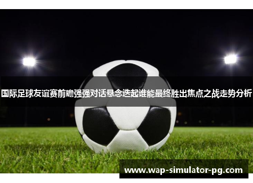 国际足球友谊赛前瞻强强对话悬念迭起谁能最终胜出焦点之战走势分析