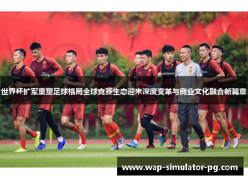 世界杯扩军重塑足球格局全球竞赛生态迎来深度变革与商业文化融合新篇章