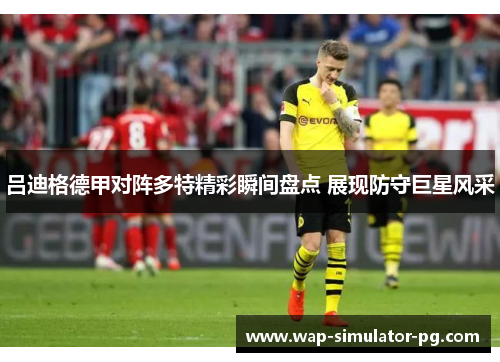 吕迪格德甲对阵多特精彩瞬间盘点 展现防守巨星风采 吕迪格德甲对阵多特精彩瞬间盘点 展现防守巨星风采