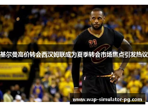 基尔曼高价转会西汉姆联成为夏季转会市场焦点引发热议 基尔曼高价转会西汉姆联成为夏季转会市场焦点引发热议