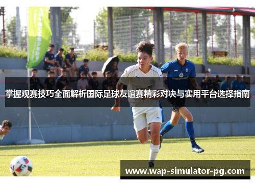 掌握观赛技巧全面解析国际足球友谊赛精彩对决与实用平台选择指南 掌握观赛技巧全面解析国际足球友谊赛精彩对决与实用平台选择指南