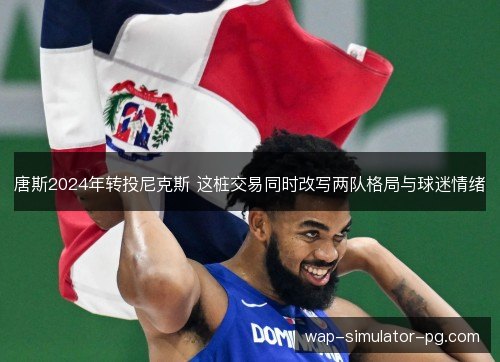 唐斯2024年转投尼克斯 这桩交易同时改写两队格局与球迷情绪 唐斯2024年转投尼克斯 这桩交易同时改写两队格局与球迷情绪